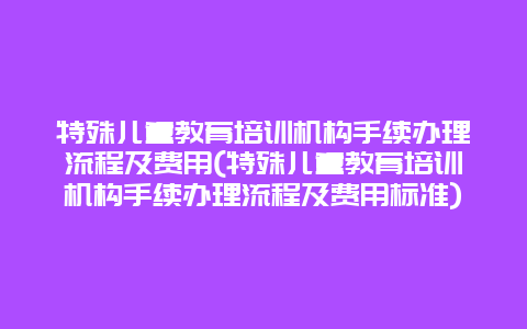 特殊儿童教育培训机构手续办理流程及费用(特殊儿童教育培训机构手续办理流程及费用标准)