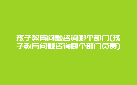 孩子教育问题咨询哪个部门(孩子教育问题咨询哪个部门负责)