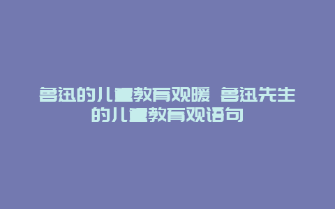 鲁迅的儿童教育观暖 鲁迅先生的儿童教育观语句