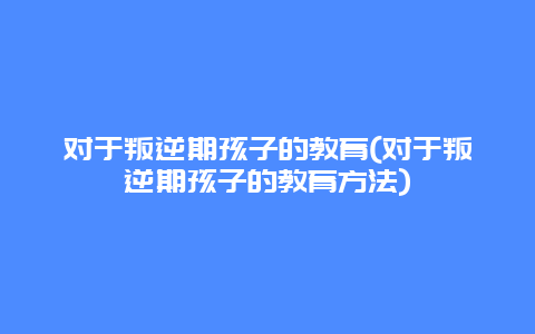 对于叛逆期孩子的教育(对于叛逆期孩子的教育方法)