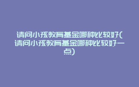 请问小孩教育基金哪种比较好(请问小孩教育基金哪种比较好一点)