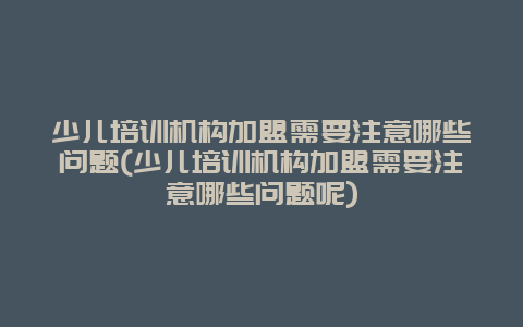 少儿培训机构加盟需要注意哪些问题(少儿培训机构加盟需要注意哪些问题呢)