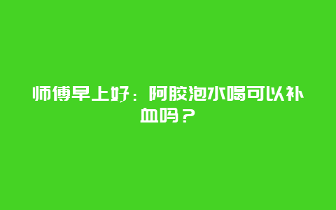 师傅早上好：阿胶泡水喝可以补血吗？