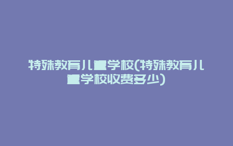 特殊教育儿童学校(特殊教育儿童学校收费多少)