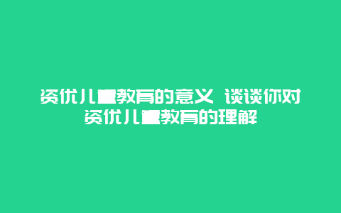 资优儿童教育的意义 谈谈你对资优儿童教育的理解