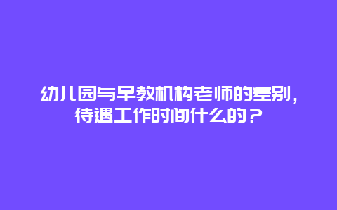 幼儿园与早教机构老师的差别，待遇工作时间什么的？