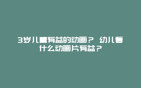 3岁儿童有益的动画？ 幼儿看什么动画片有益？