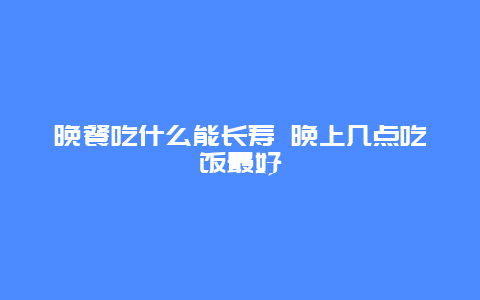 晚餐吃什么能长寿 晚上几点吃饭最好