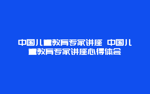 中国儿童教育专家讲座 中国儿童教育专家讲座心得体会