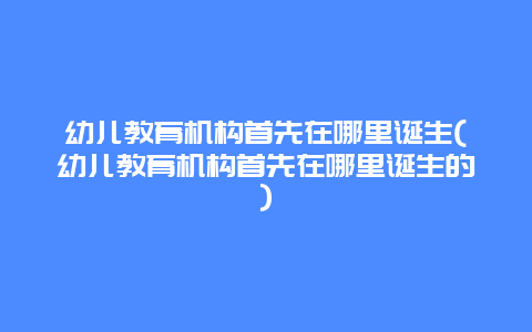 幼儿教育机构首先在哪里诞生(幼儿教育机构首先在哪里诞生的)