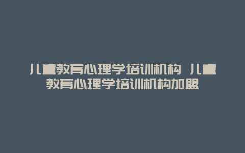 儿童教育心理学培训机构 儿童教育心理学培训机构加盟