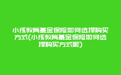 小孩教育基金保险如何选择购买方式(小孩教育基金保险如何选择购买方式呢)