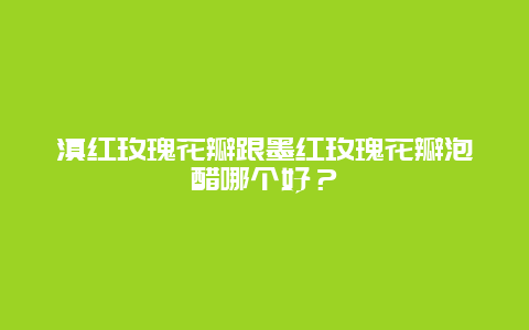 滇红玫瑰花瓣跟墨红玫瑰花瓣泡醋哪个好？