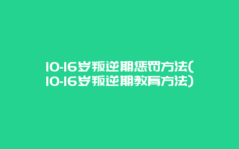 10-16岁叛逆期惩罚方法(10-16岁叛逆期教育方法)