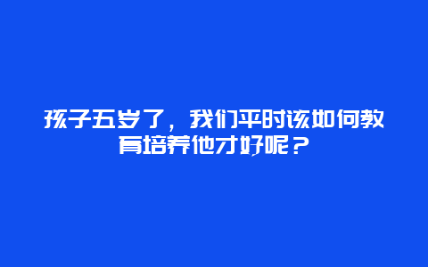 孩子五岁了，我们平时该如何教育培养他才好呢？