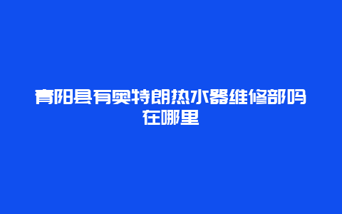 青阳县有奥特朗热水器维修部吗在哪里