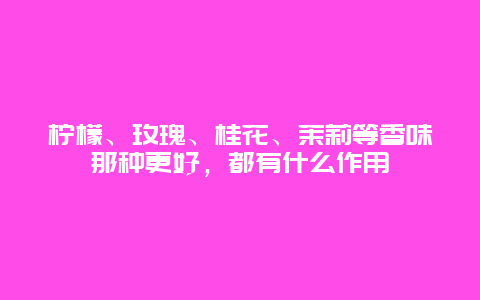 柠檬、玫瑰、桂花、茉莉等香味那种更好，都有什么作用