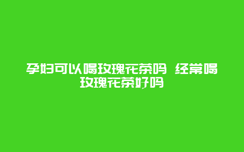 孕妇可以喝玫瑰花茶吗 经常喝玫瑰花茶好吗