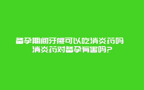 备孕期间牙疼可以吃消炎药吗 消炎药对备孕有害吗?