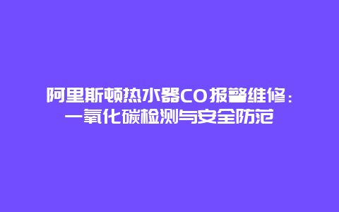 阿里斯顿热水器CO报警维修：一氧化碳检测与安全防范