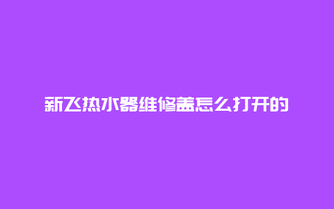 新飞热水器维修盖怎么打开的