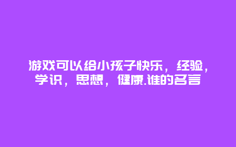 游戏可以给小孩子快乐，经验，学识，思想，健康.谁的名言