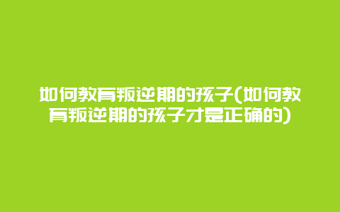 如何教育叛逆期的孩子(如何教育叛逆期的孩子才是正确的)