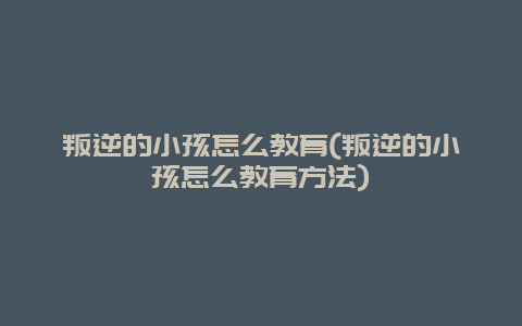 叛逆的小孩怎么教育(叛逆的小孩怎么教育方法)