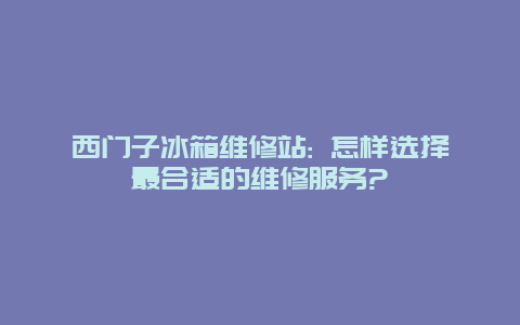 西门子冰箱维修站: 怎样选择最合适的维修服务?