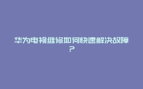 华为电视维修如何快速解决故障？