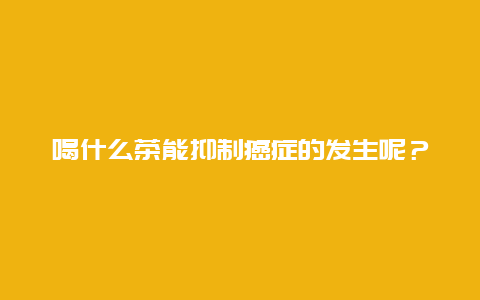 喝什么茶能抑制癌症的发生呢？