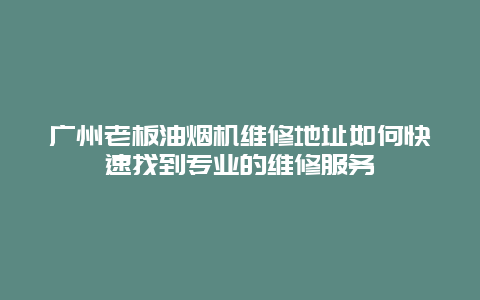 广州老板油烟机维修地址如何快速找到专业的维修服务