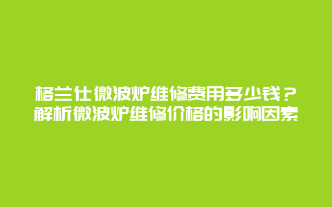 格兰仕微波炉维修费用多少钱？解析微波炉维修价格的影响因素