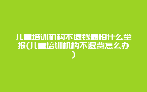 儿童培训机构不退钱最怕什么举报(儿童培训机构不退费怎么办)