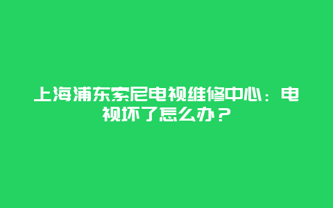 上海浦东索尼电视维修中心：电视坏了怎么办？