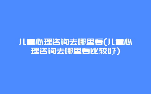 儿童心理咨询去哪里看(儿童心理咨询去哪里看比较好)