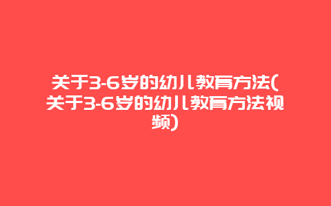 关于3-6岁的幼儿教育方法(关于3-6岁的幼儿教育方法视频)