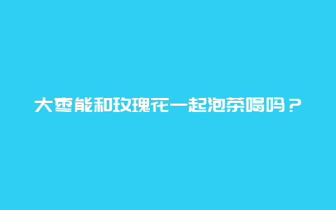 大枣能和玫瑰花一起泡茶喝吗？