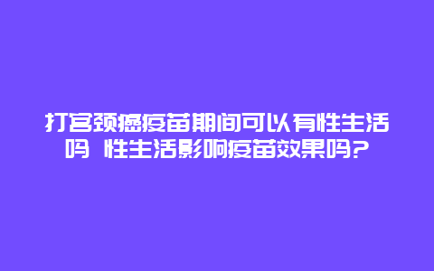 打宫颈癌疫苗期间可以有性生活吗 性生活影响疫苗效果吗?