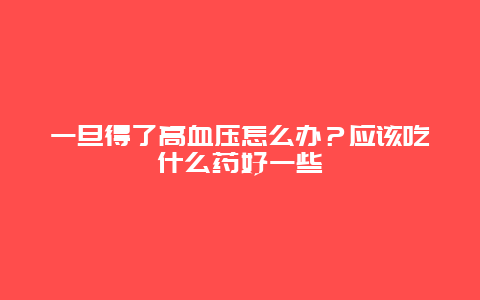 一旦得了高血压怎么办？应该吃什么药好一些