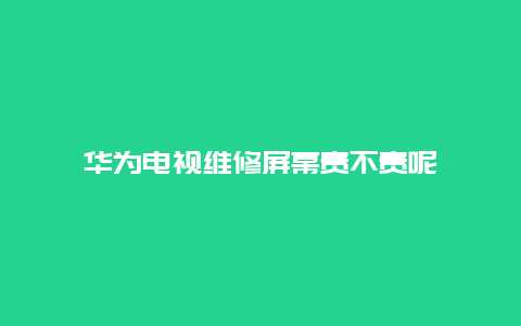 华为电视维修屏幕贵不贵呢