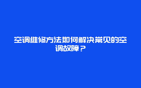 空调维修方法如何解决常见的空调故障？