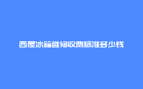 西屋冰箱维修收费标准多少钱