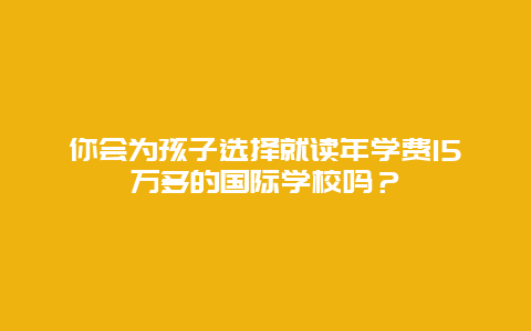 你会为孩子选择就读年学费15万多的国际学校吗？