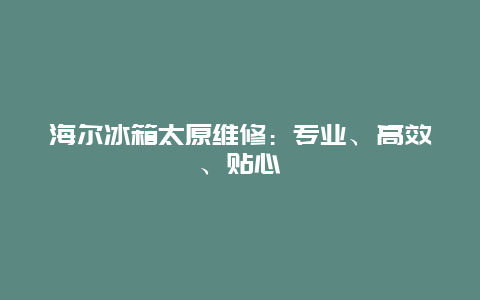 海尔冰箱太原维修：专业、高效、贴心