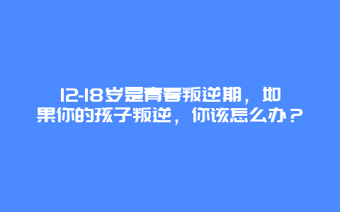 12-18岁是青春叛逆期，如果你的孩子叛逆，你该怎么办？