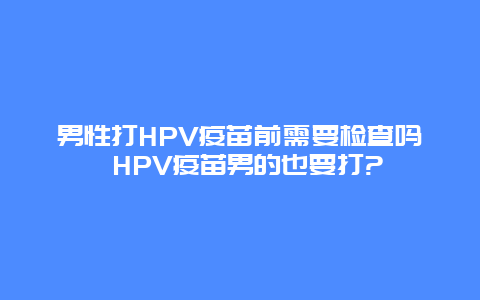 男性打HPV疫苗前需要检查吗 HPV疫苗男的也要打?