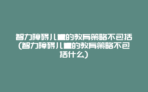 智力障碍儿童的教育策略不包括(智力障碍儿童的教育策略不包括什么)