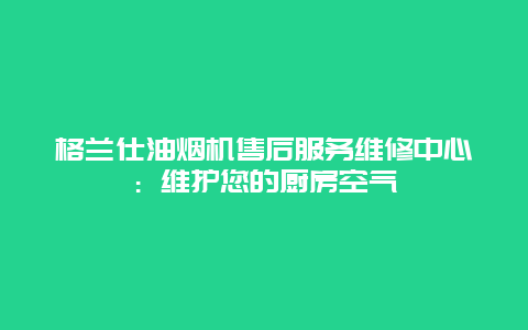 格兰仕油烟机售后服务维修中心：维护您的厨房空气