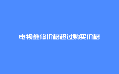 电视维修价格超过购买价格